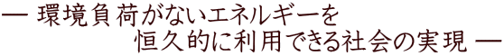 ― 環境負荷がないエネルギーを 　　　　　恒久的に利用できる社会の実現 ―